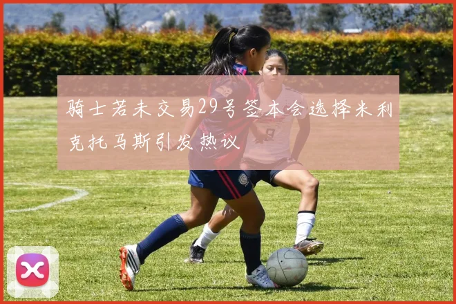 骑士若未交易29号签本会选择米利克托马斯引发热议