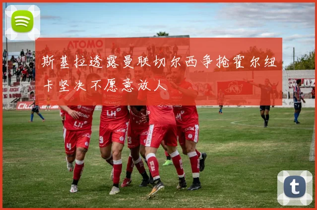 斯基拉透露曼联切尔西争抢霍尔纽卡坚决不愿意放人