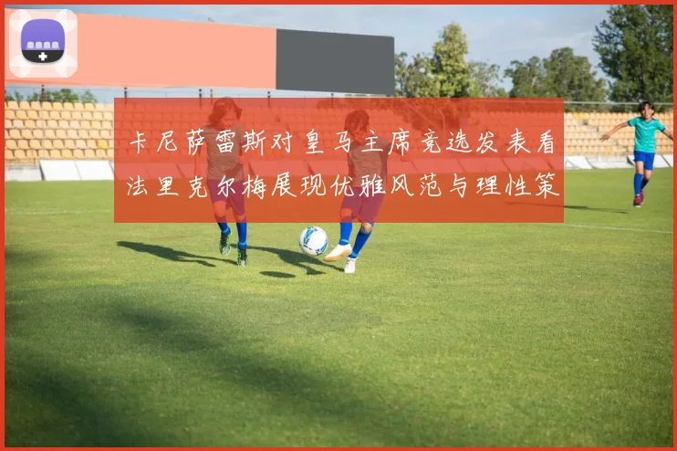卡尼萨雷斯对皇马主席竞选发表看法里克尔梅展现优雅风范与理性策略