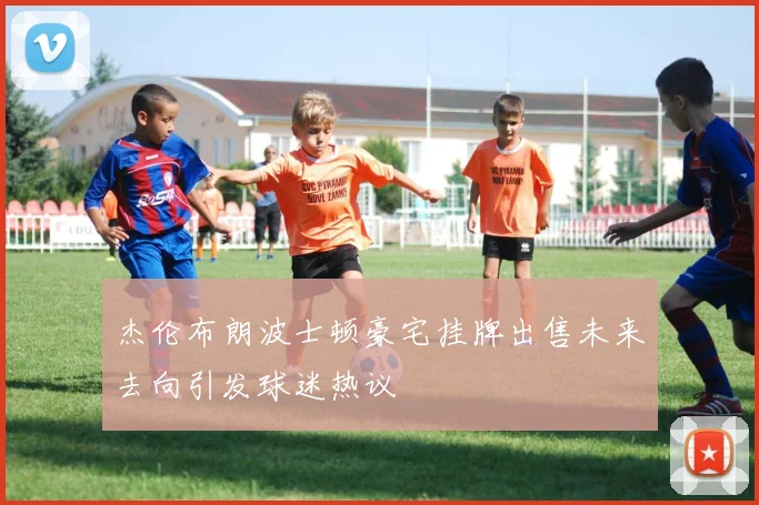 杰伦布朗波士顿豪宅挂牌出售未来去向引发球迷热议