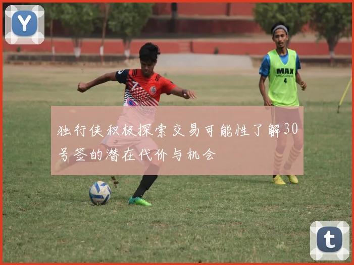 独行侠积极探索交易可能性了解30号签的潜在代价与机会