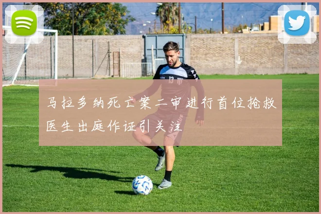 马拉多纳死亡案二审进行首位抢救医生出庭作证引关注