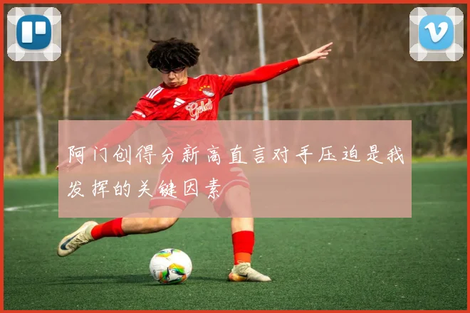 阿门创得分新高直言对手压迫是我发挥的关键因素