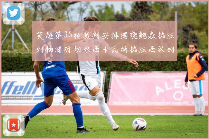 英超第36轮裁判安排揭晓鲍森执法利物浦对切尔西卡瓦纳执法西汉姆对阿森纳