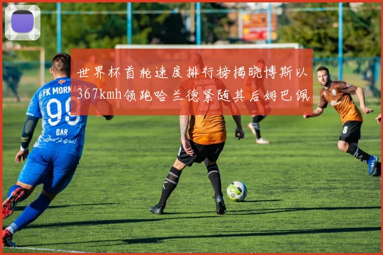 世界杯首轮速度排行榜揭晓博斯以367kmh领跑哈兰德紧随其后姆巴佩位列第九