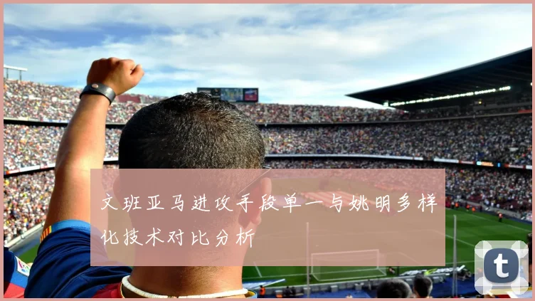 文班亚马进攻手段单一与姚明多样化技术对比分析