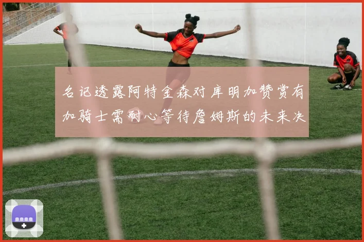 名记透露阿特金森对库明加赞赏有加骑士需耐心等待詹姆斯的未来决定