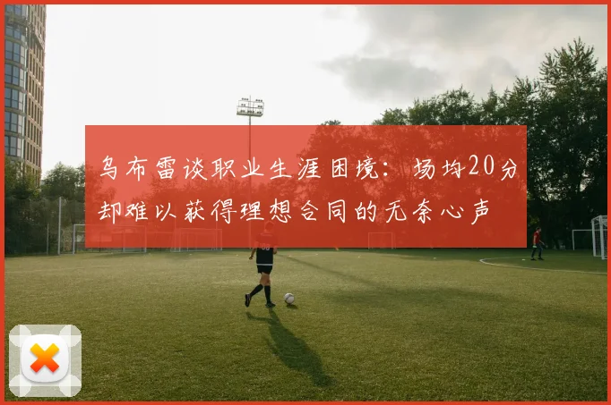 乌布雷谈职业生涯困境：场均20分却难以获得理想合同的无奈心声