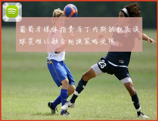 葡萄牙媒体指责马丁内斯执教失误球星难以融合轮换策略受限