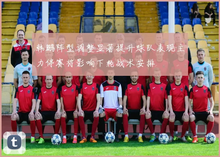 韩鹏阵型调整显著提升球队表现主力停赛将影响下轮战术安排