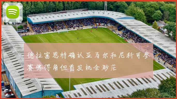 德拉富恩特确认亚马尔和尼科可参赛佛得角但首发机会渺茫