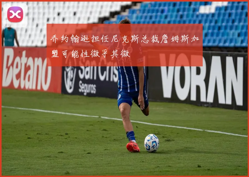 乔约翰逊担任尼克斯总裁詹姆斯加盟可能性微乎其微
