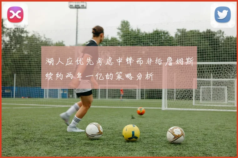 湖人应优先考虑中锋而非给詹姆斯续约两年一亿的策略分析