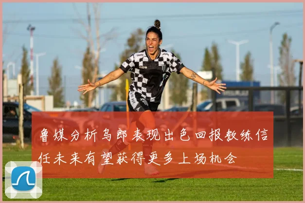 鲁媒分析乌郎表现出色回报教练信任未来有望获得更多上场机会