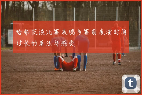 哈弗茨谈比赛表现与赛前表演时间过长的看法与感受