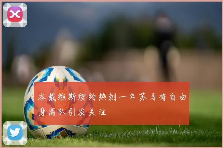 本戴维斯续约热刺一年苏马将自由身离队引发关注