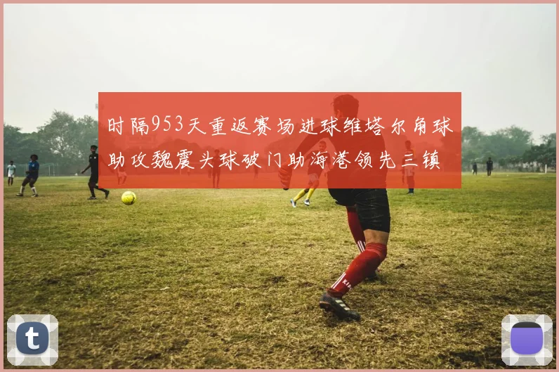 时隔953天重返赛场进球维塔尔角球助攻魏震头球破门助海港领先三镇