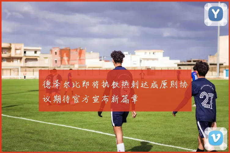 德泽尔比即将执教热刺达成原则协议期待官方宣布新篇章