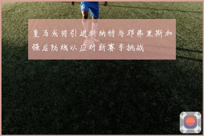 皇马或将引进科纳特与邓弗里斯加强后防线以应对新赛季挑战