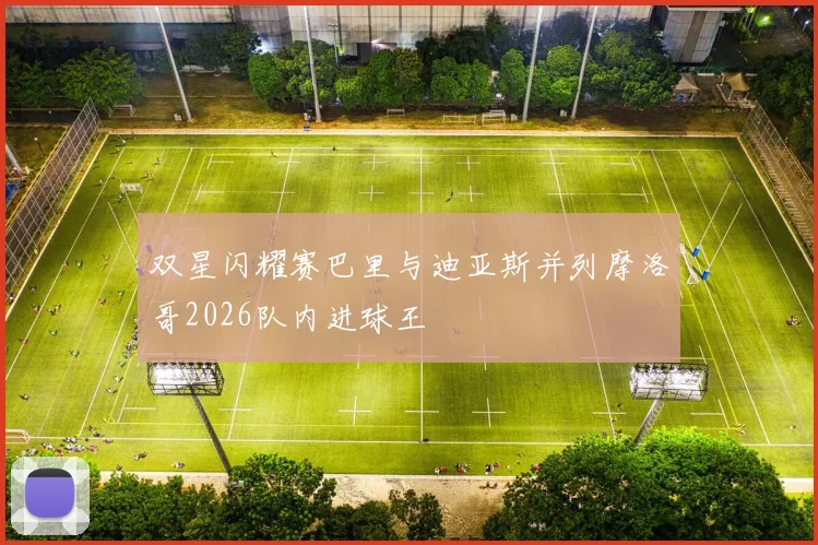 双星闪耀赛巴里与迪亚斯并列摩洛哥2026队内进球王