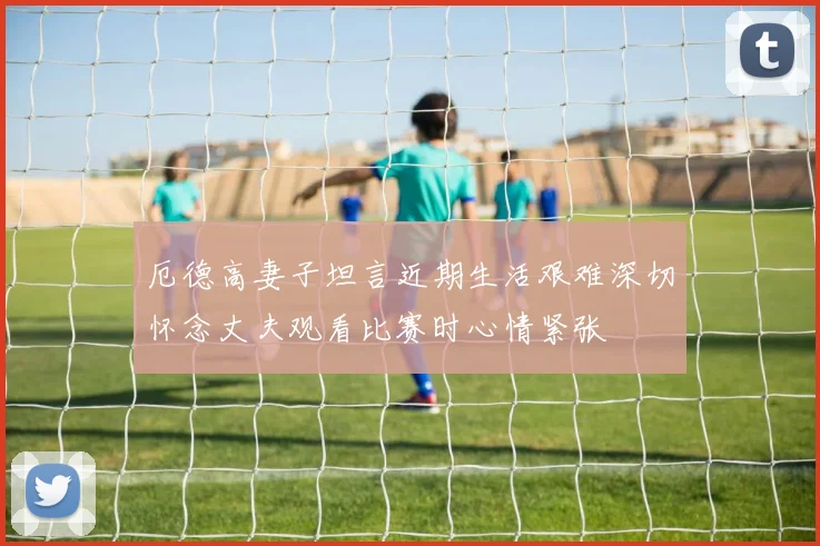 厄德高妻子坦言近期生活艰难深切怀念丈夫观看比赛时心情紧张