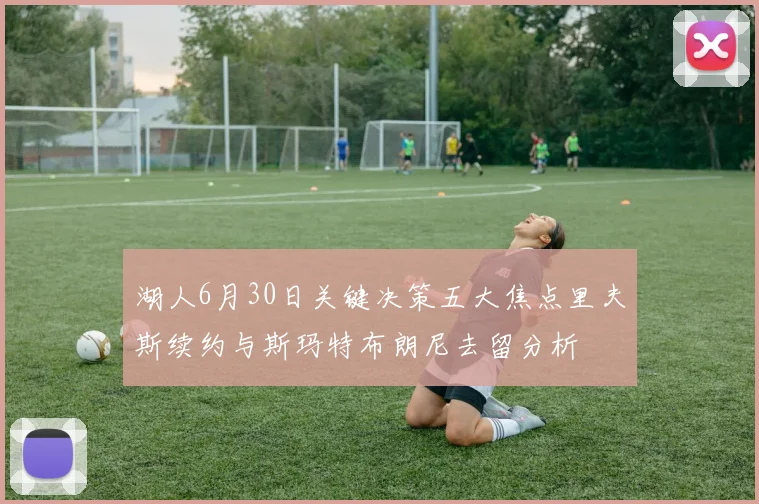 湖人6月30日关键决策五大焦点里夫斯续约与斯玛特布朗尼去留分析