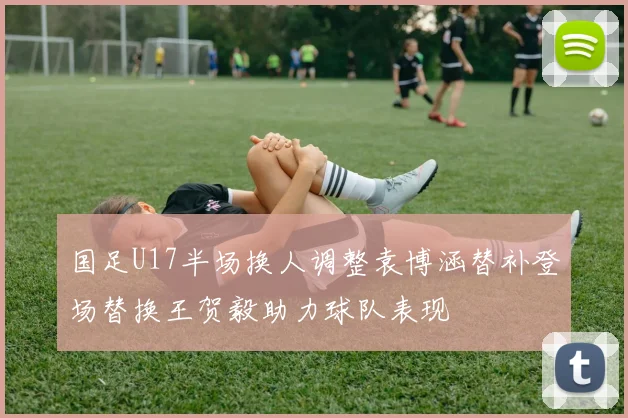 国足U17半场换人调整袁博涵替补登场替换王贺毅助力球队表现